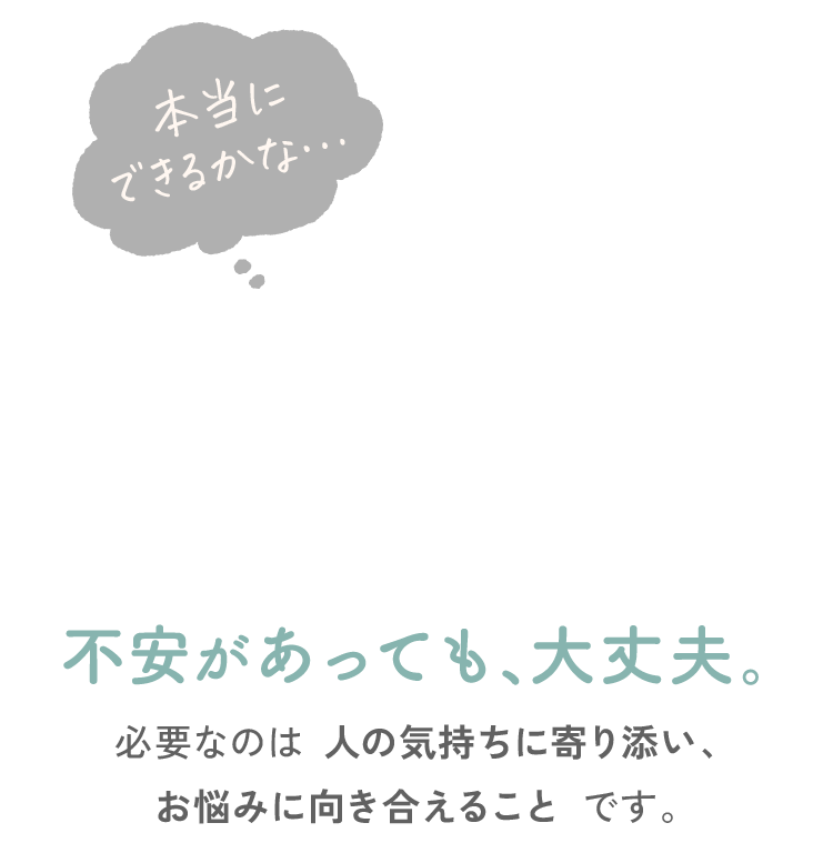 不安があっても、大丈夫。必要なのは人の気持ちに寄り添い、お悩みに向き合えることです。