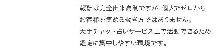 報酬は完全出来高制ですが、個人でゼロからお客様を集める働き方ではありません。大手チャット占いサービス上で活動できるため、鑑定に集中しやすい環境です。