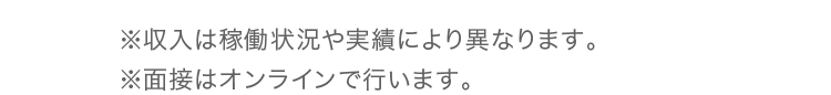 ※収入は稼働状況や実績により異なります。※面接はオンラインで行います。