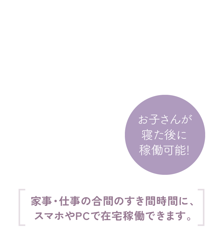 お子さんが寝た後に稼働可能!家事・仕事の合間のすき間時間に、スマホやPCで在宅稼働できます。