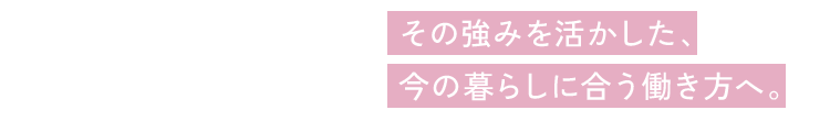 その強みを活かした、今の暮らしに合う働き方へ。