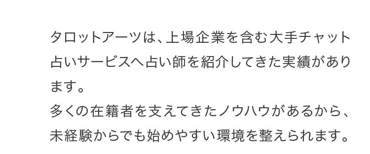 タロットアーツは、上場企業を含む大手チャット占いサービスへ占い師を紹介してきた実績があります。多くの在籍者を支えてきたノウハウがあるから、未経験からでも始めやすい環境を整えられます。