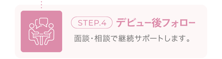 step.4 デビュー後フォロー 面談・相談で継続サポートします。