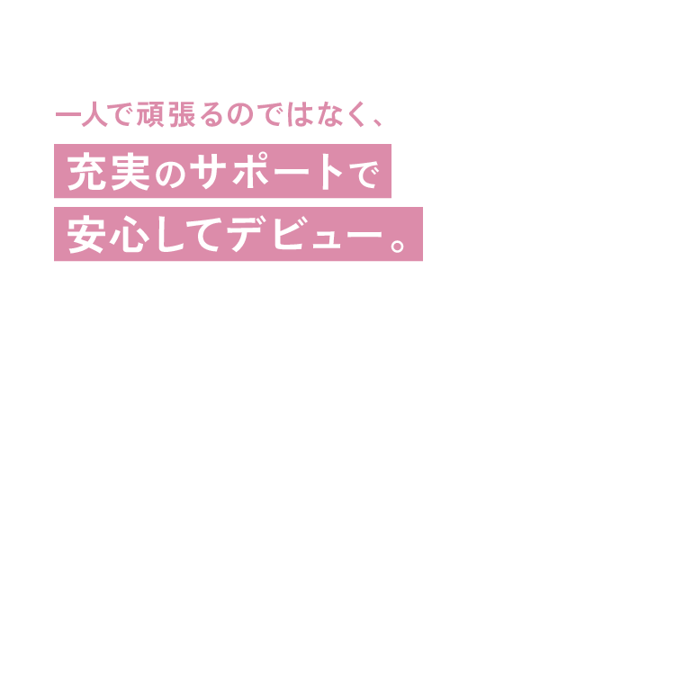 一人で頑張るのではなく、充実のサポートで安心してデビュー。